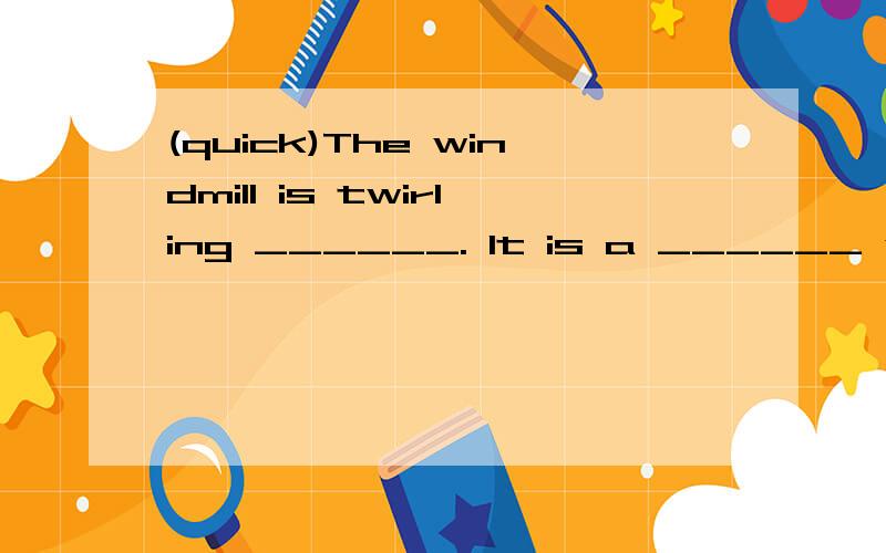 (quick)The windmill is twirling ______. It is a ______ windmill.(quiet) The children always read books ______ on Friday morning. The classromm is always very _______.