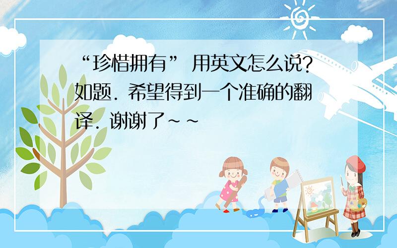 “珍惜拥有” 用英文怎么说?如题. 希望得到一个准确的翻译. 谢谢了~~