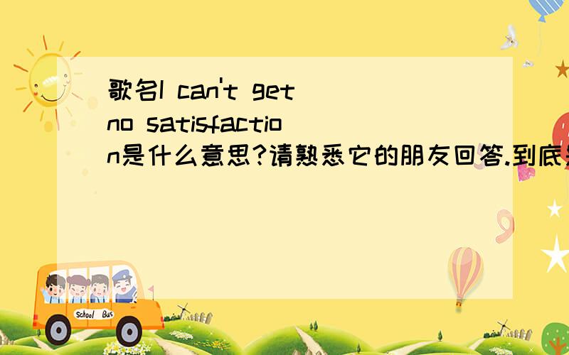 歌名I can't get no satisfaction是什么意思?请熟悉它的朋友回答.到底是满足还是不满足?注意它的多重否定.