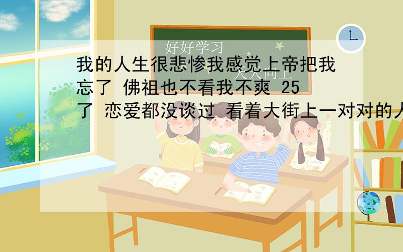 我的人生很悲惨我感觉上帝把我忘了 佛祖也不看我不爽 25了 恋爱都没谈过 看着大街上一对对的人 我真想去索马里当海盗去