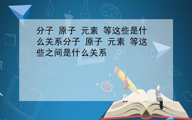 分子 原子 元素 等这些是什么关系分子 原子 元素 等这些之间是什么关系