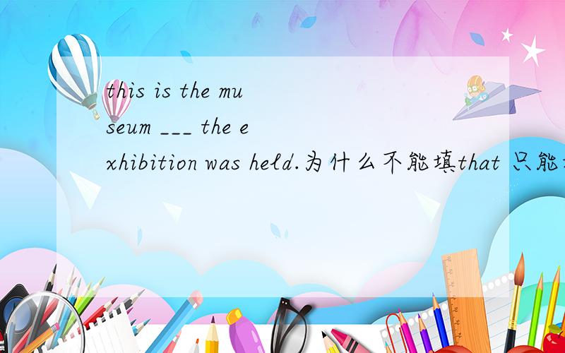 this is the museum ___ the exhibition was held.为什么不能填that 只能填wherehis father died the year (that,when,in which)he was born.这是 括号里的三个都可以为什么这句话里可以用that?而第一句话中不能用that?