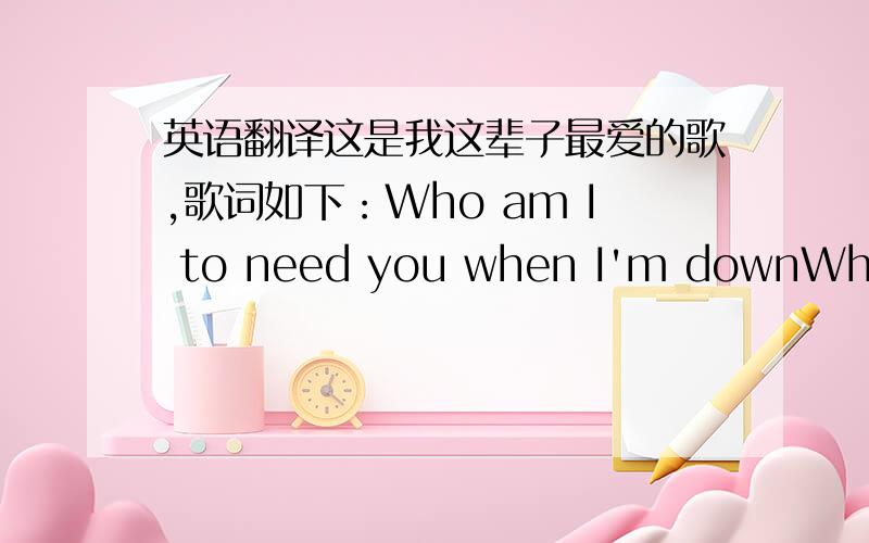 英语翻译这是我这辈子最爱的歌,歌词如下：Who am I to need you when I'm downWhere are you when I need you aroundYour life is not your ownAnd all I ask youIs for another chanceAnother way around youTo live by circumstance,once againWho