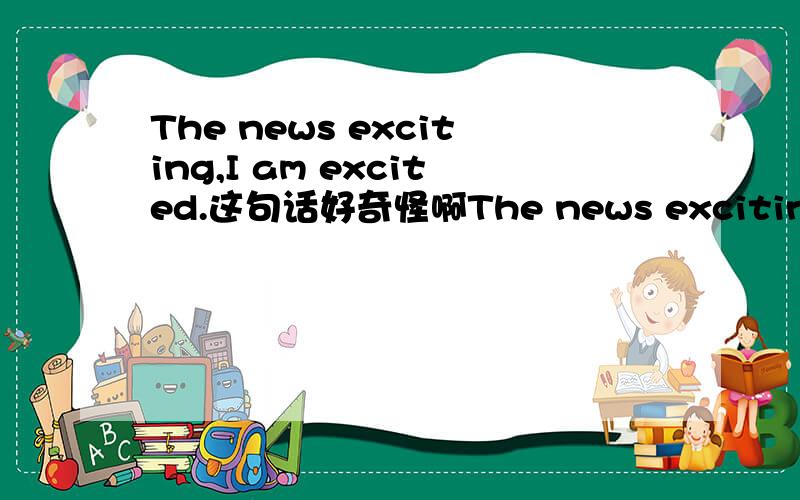 The news exciting,I am excited.这句话好奇怪啊The news exciting,I am excited.应该是The news is exciting.