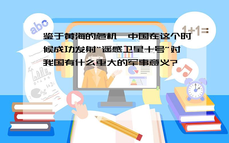 鉴于黄海的危机,中国在这个时候成功发射“遥感卫星十号”对我国有什么重大的军事意义?