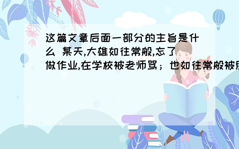 这篇文章后面一部分的主旨是什么 某天,大雄如往常般,忘了做作业,在学校被老师骂；也如往常般被胖虎他们欺负.总之,对大雄来讲,生活就是一连串类似事件的反覆,今天跟昨天没什么两样.唯