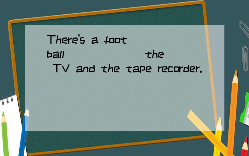 There's a football_______the TV and the tape recorder.