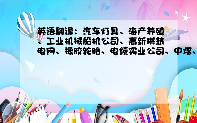 英语翻译：汽车灯具、海产养殖、工业机械船机公司、高新供热电网、橡胶轮胎、电缆实业公司、中煤、国际友好、纺织厂