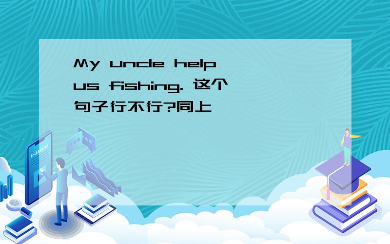 My uncle help us fishing. 这个句子行不行?同上