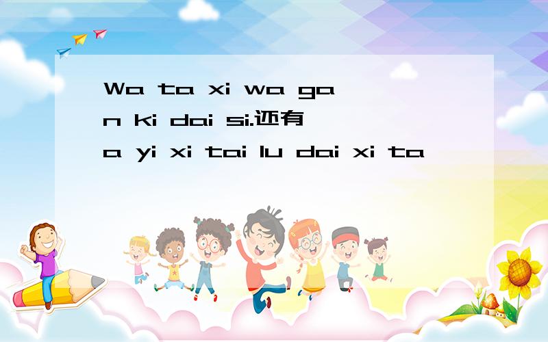 Wa ta xi wa gan ki dai si.还有a yi xi tai lu dai xi ta