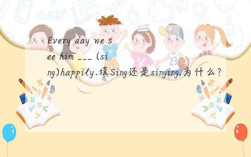 Every day we see him ___ (sing)happily.填Sing还是singing,为什么?