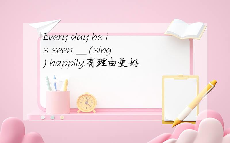 Every day he is seen __(sing) happily.有理由更好.