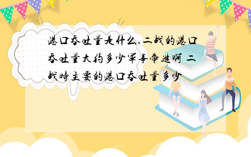 港口吞吐量是什么,二战的港口吞吐量大约多少军事帝进啊 二战时主要的港口吞吐量多少