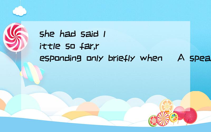 she had said little so far,responding only briefly when _A speakingB spoken to C spokenD speaking tshe had said little so far,responding only briefly when _A speakingB spoken to C spokenD speaking答案是B为什莫考的是甚么语法