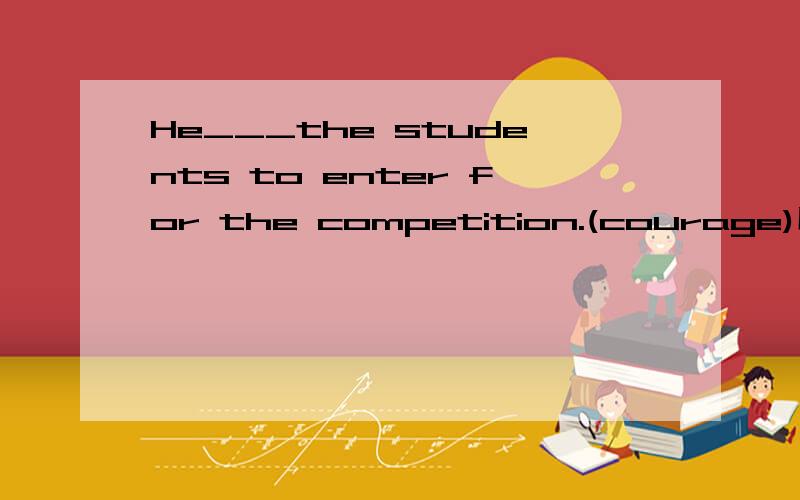 He___the students to enter for the competition.(courage)用动词适当形式填空