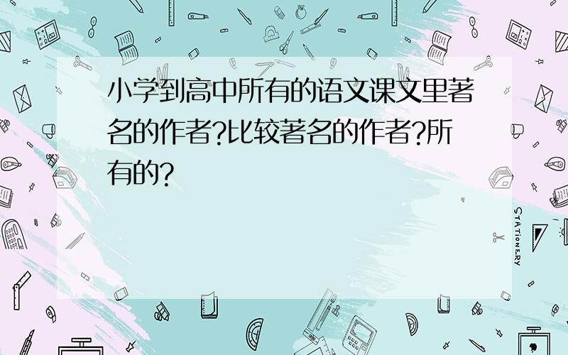 小学到高中所有的语文课文里著名的作者?比较著名的作者?所有的?