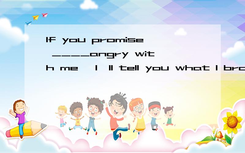 If you promise ____angry with me ,I'll tell you what I broke.A to not get B not to get C not getting D you not get 为什么请详解
