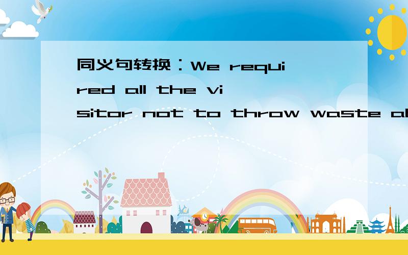 同义句转换：We required all the visitor not to throw waste about in the park换成另外两种句型~