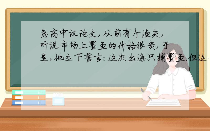 急高中议论文,从前有个渔夫,听说市场上墨鱼的价格很贵,于是,他立下誓言：这次出海只捕墨鱼.但这一鱼汛全是螃蟹,他只好空手而归.后来才知道,市场上螃蟹的价格最贵,于是他又发誓,下一次