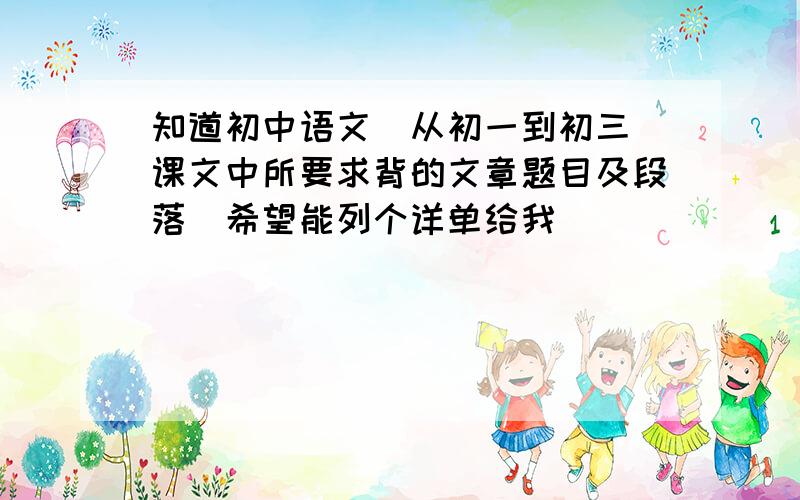 知道初中语文（从初一到初三）课文中所要求背的文章题目及段落．希望能列个详单给我．