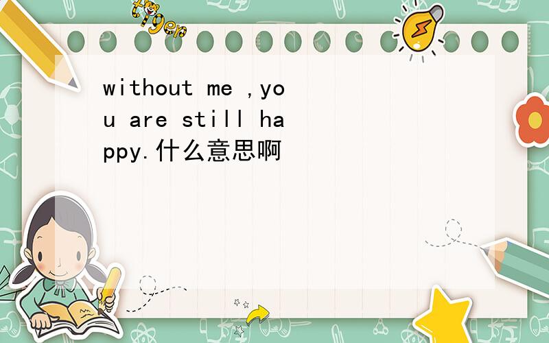 without me ,you are still happy.什么意思啊