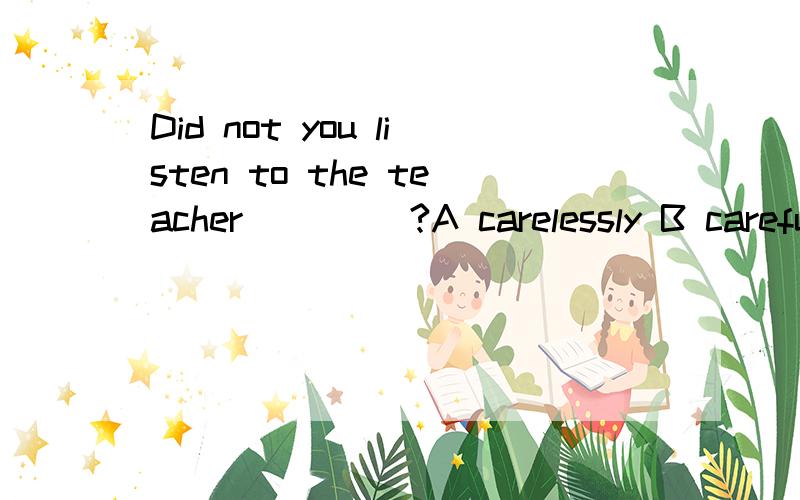 Did not you listen to the teacher ____?A carelessly B carefully