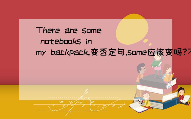 There are some notebooks in my backpack.变否定句.some应该变吗?不太懂