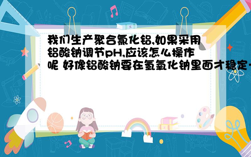 我们生产聚合氯化铝,如果采用铝酸钠调节pH,应该怎么操作呢 好像铝酸钠要在氢氧化钠里面才稳定一点的如果我们直接用固体铝酸钠调节,是否可行呢 能立即投进聚合反应釜吗?还是需要一个