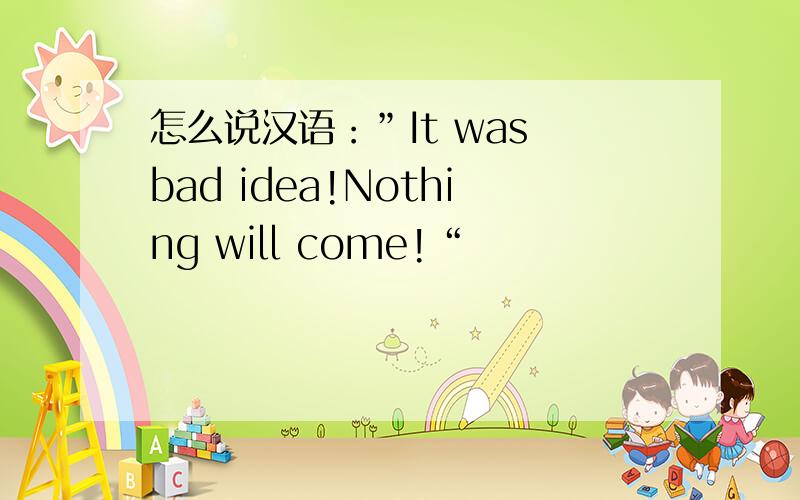 怎么说汉语：”It was bad idea!Nothing will come!“