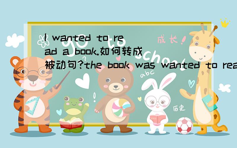 I wanted to read a book.如何转成被动句?the book was wanted to read by me这样修改对吗？貌似这句子用做被动语态，中文上说不过去，是书想被我读，这句话有被动语态吗，want 是及物动词吗，