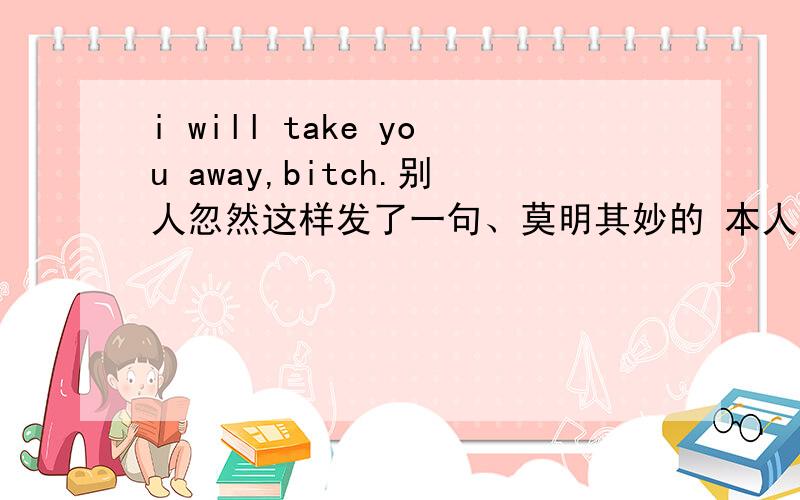 i will take you away,bitch.别人忽然这样发了一句、莫明其妙的 本人英语差所以求各位帮帮忙 谢喽!