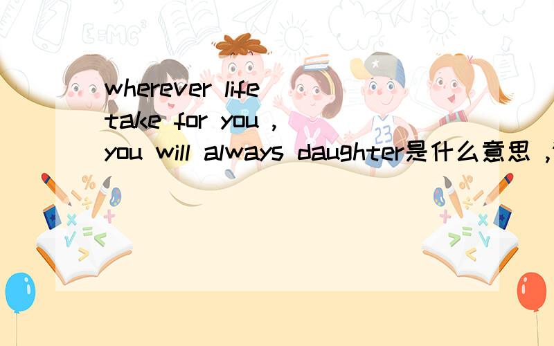 wherever life take for you ,you will always daughter是什么意思 ,请帮翻译一下,在一首饰上的,谢谢!
