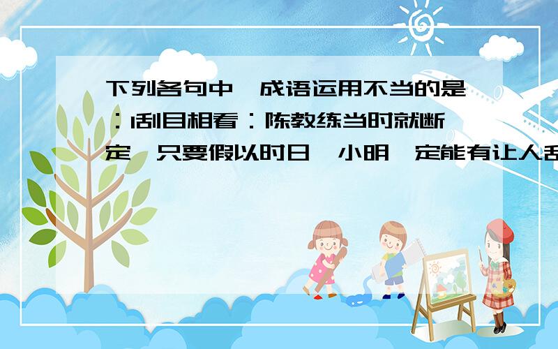 下列各句中,成语运用不当的是：1刮目相看：陈教练当时就断定,只要假以时日,小明一定能有让人刮目相看的那一天 2车水马龙 新春,长沙高速公路车水马龙,显示出一派生机 3锋芒毕露 不少人