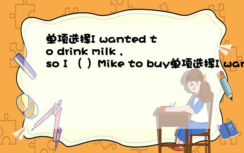 单项选择I wanted to drink milk ,so I （ ）Mike to buy单项选择I wanted to drink milk ,so I （ ）Mike to buy some for me