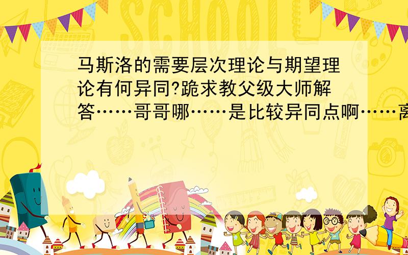 马斯洛的需要层次理论与期望理论有何异同?跪求教父级大师解答……哥哥哪……是比较异同点啊……离题咯……哪位教父帮帮忙啊……