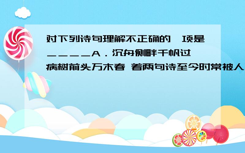 对下列诗句理解不正确的一项是＿＿＿＿A．沉舟侧畔千帆过,病树前头万木春 着两句诗至今时常被人引用,并赋予它以新的意义：新事物必将取代旧事物．B 春蚕到死丝方尽,蜡炬成灰泪始干