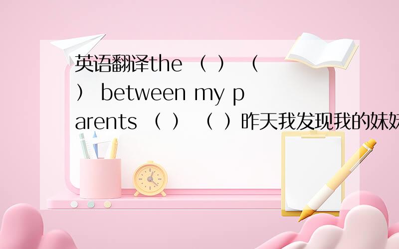 英语翻译the （ ） （ ） between my parents （ ） （ ）昨天我发现我的妹妹正在翻我的东西并且她拿走了我的一些杂志I found my sister （ ） （ ） my things yesterday and she （ ） （ ） （ ）my magazines