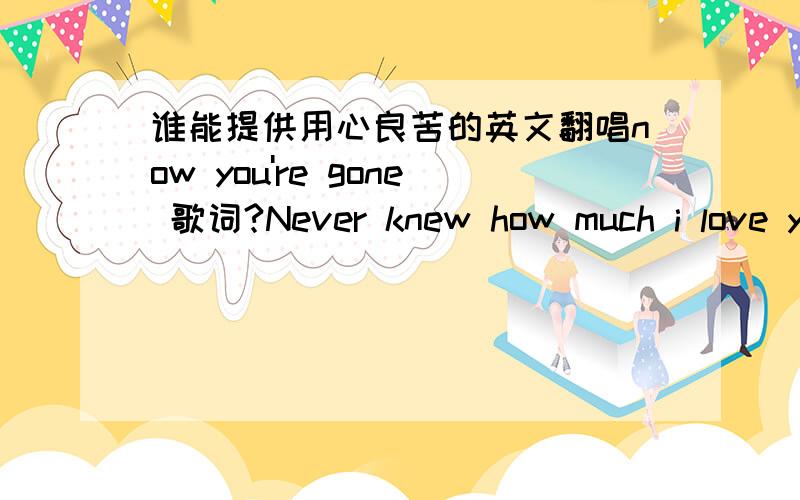 谁能提供用心良苦的英文翻唱now you're gone 歌词?Never knew how much i love you,Never knew how much i need you,Now you're gone,I know how much I care,Deep inside ,you're all I want All my life,I dream about you,Tell me why,why did you le