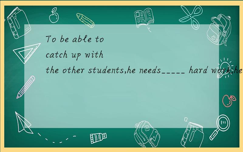 To be able to catch up with the other students,he needs_____ hard work;he needs your encouragement,too.A.other than B.rather thanC.less than D.more thanA为什么不对,请解析,