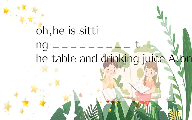 oh,he is sitting _________ the table and drinking juice A.on B.in C.by D.under 选那个?