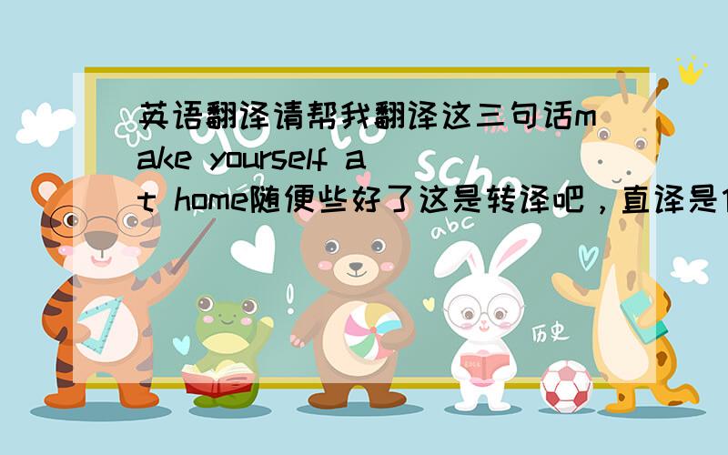 英语翻译请帮我翻译这三句话make yourself at home随便些好了这是转译吧，直译是什么呢，可以翻译成就像在自己家一样么