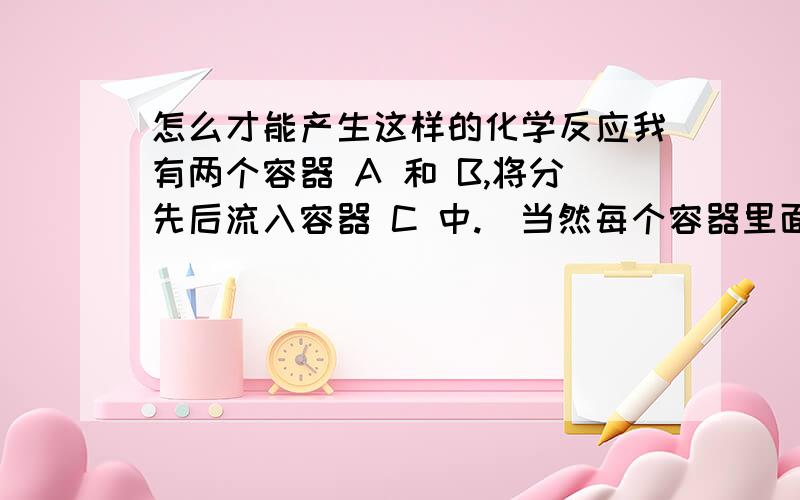 怎么才能产生这样的化学反应我有两个容器 A 和 B,将分先后流入容器 C 中.（当然每个容器里面都有一种化学品,是可以互相反应变颜色的）A 和C 反应,变成一种颜色.然后 B 又流入A 和C 反应后