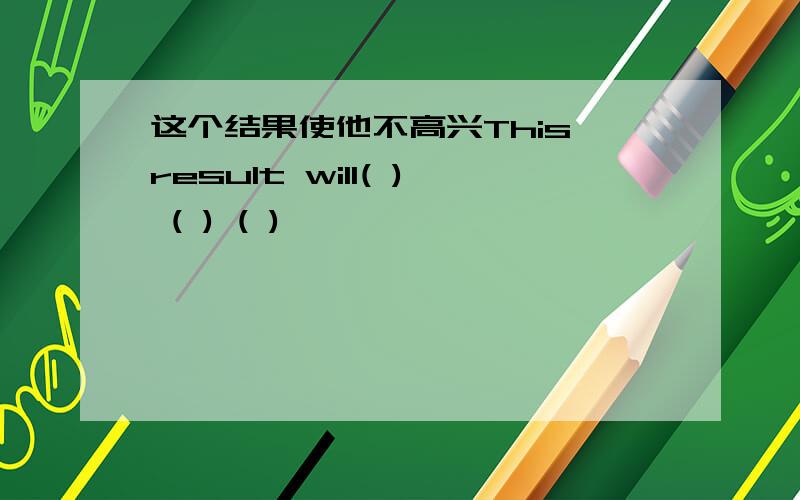 这个结果使他不高兴This result will( ) ( ) ( )