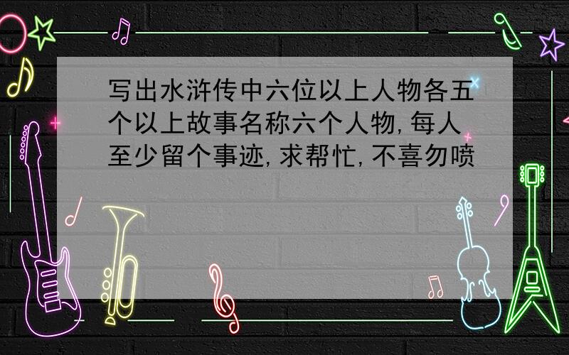 写出水浒传中六位以上人物各五个以上故事名称六个人物,每人至少留个事迹,求帮忙,不喜勿喷