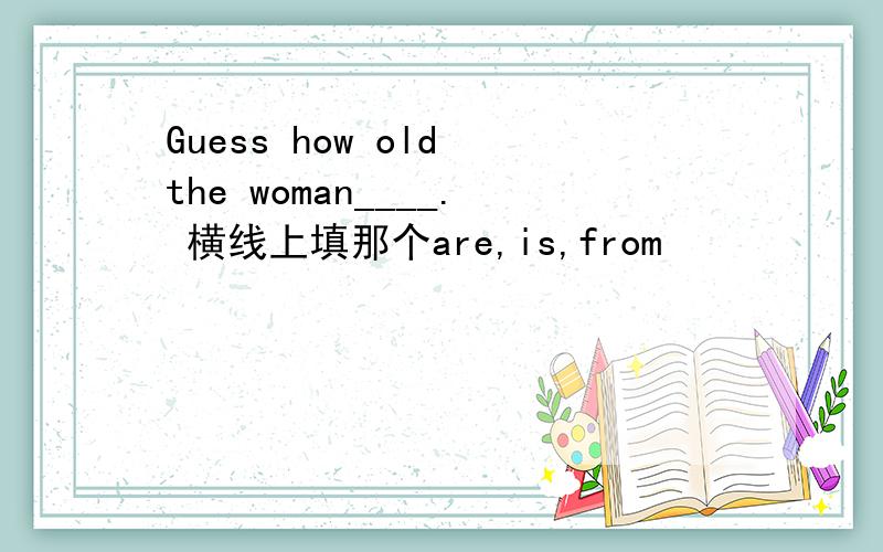 Guess how old the woman____. 横线上填那个are,is,from