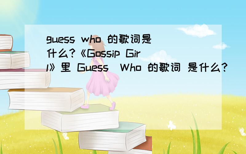 guess who 的歌词是什么?《Gossip Girl》里 Guess_Who 的歌词 是什么?