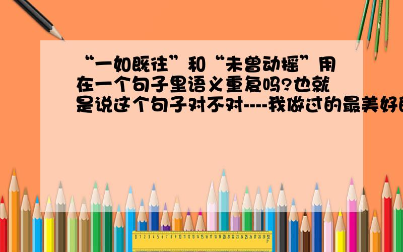 “一如既往”和“未曾动摇”用在一个句子里语义重复吗?也就是说这个句子对不对----我做过的最美好的事就是对你一如既往并且从未动摇的坚持.顺便问一下..一如既往的坚持或者是从未动