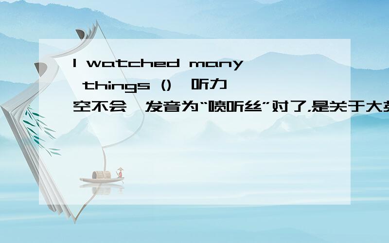 I watched many things (),听力,空不会,发音为“喷听丝”对了，是关于大英博物馆的。