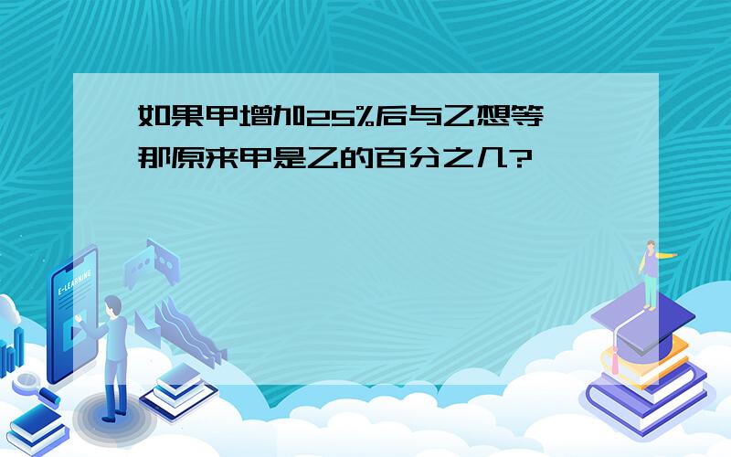 如果甲增加25%后与乙想等,那原来甲是乙的百分之几?