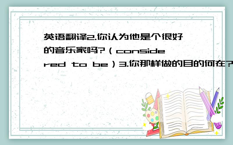 英语翻译2.你认为他是个很好的音乐家吗?（considered to be）3.你那样做的目的何在?（aim to）4.他努力学习,目的是通过考试.5.每天早餐吃同样的食物,我们感到厌倦了.（get tired of）6.这些天我们